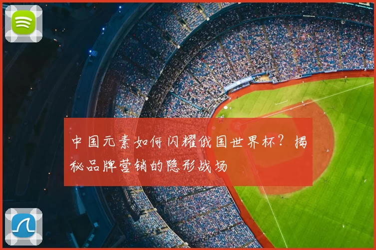 中国元素如何闪耀俄国世界杯?揭秘品牌营销的隐形战场