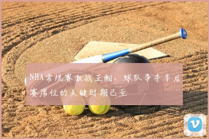 NBA常规赛激战正酣，球队争夺季后赛席位的关键时期已至