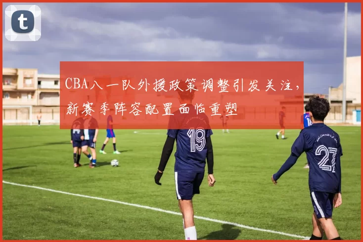 CBA八一队外援政策调整引发关注，新赛季阵容配置面临重塑