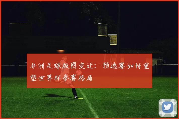 非洲足球版图变迁:预选赛如何重塑世界杯参赛格局