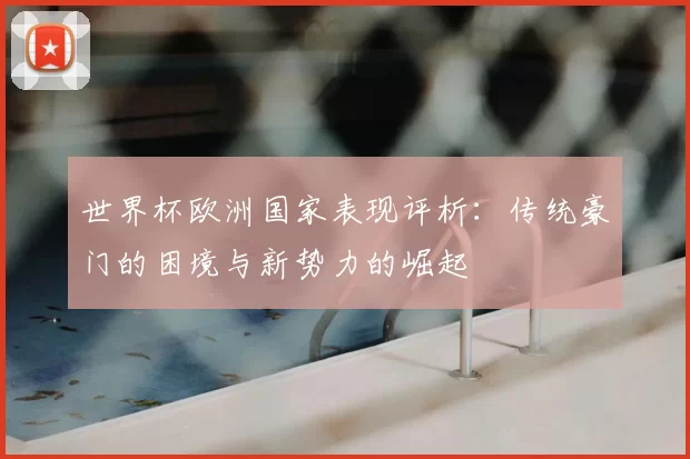 世界杯欧洲国家表现评析:传统豪门的困境与新势力的崛起