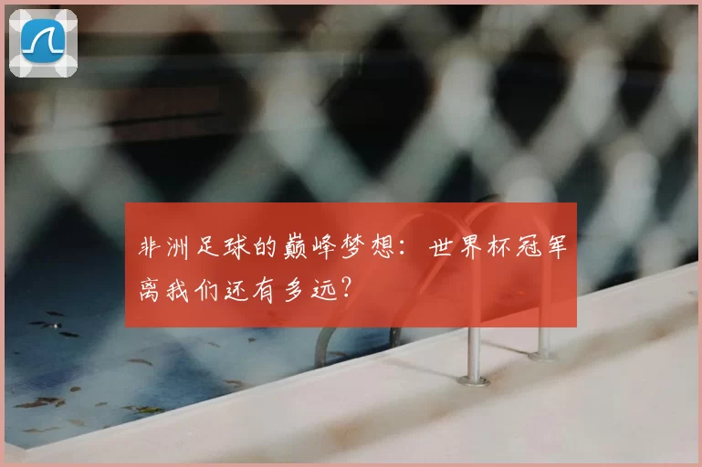 非洲足球的巅峰梦想：世界杯冠军离我们还有多远？