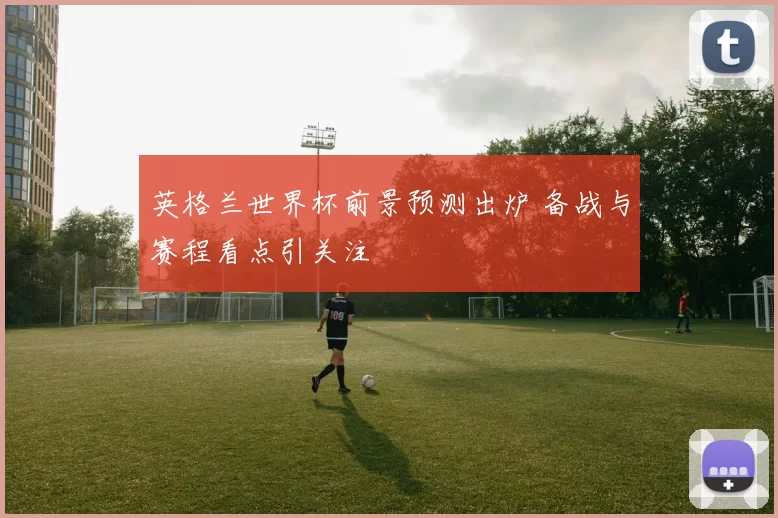 英格兰世界杯前景预测出炉 备战与赛程看点引关注