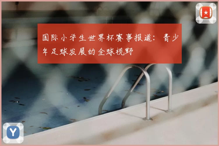 国际小学生世界杯赛事报道:青少年足球发展的全球视野