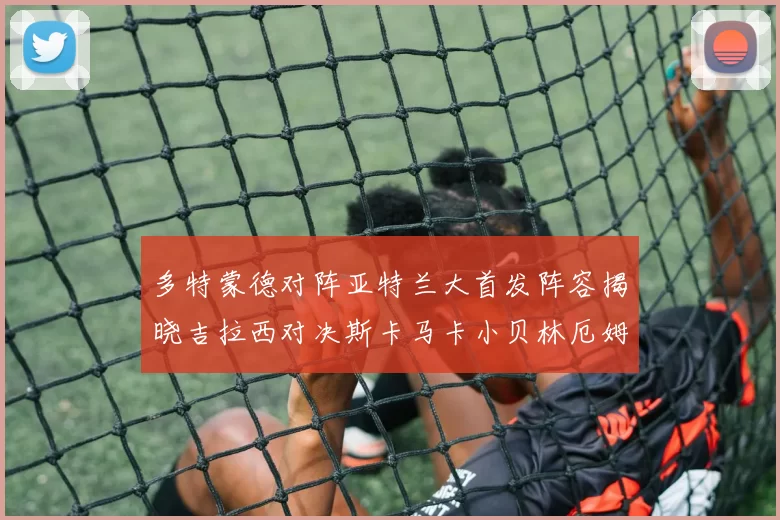 多特蒙德对阵亚特兰大首发阵容揭晓吉拉西对决斯卡马卡小贝林厄姆出战