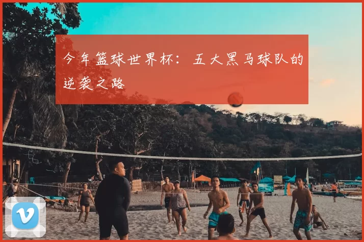 今年篮球世界杯：五大黑马球队的逆袭之路