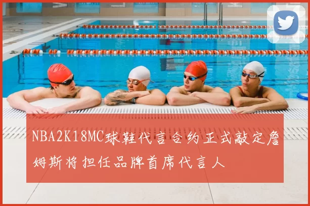 NBA2K18MC球鞋代言合约正式敲定詹姆斯将担任品牌首席代言人
