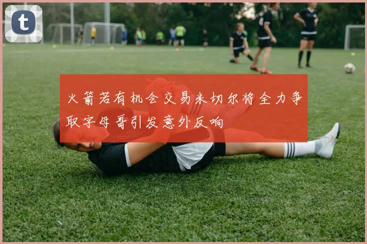 火箭若有机会交易米切尔将全力争取字母哥引发意外反响