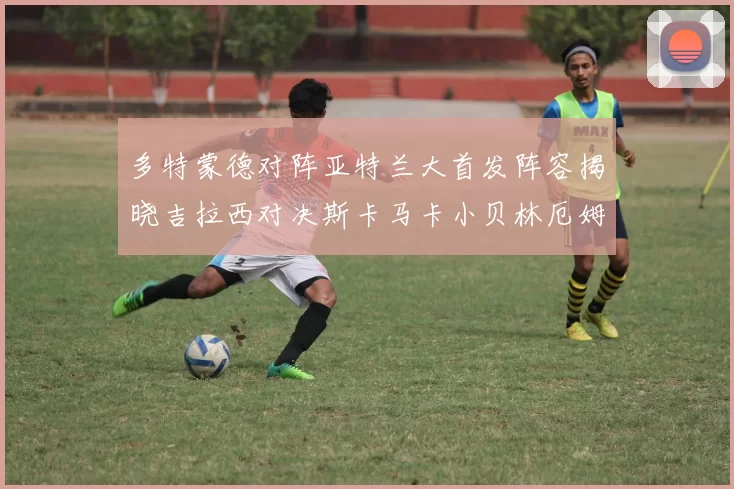 多特蒙德对阵亚特兰大首发阵容揭晓吉拉西对决斯卡马卡小贝林厄姆出战