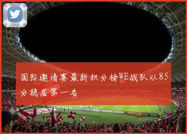 国际邀请赛最新积分榜WE战队以85分稳居第一名