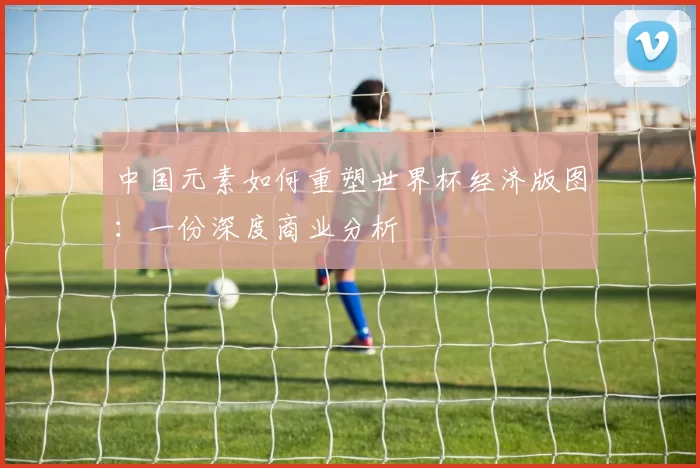 中国元素如何重塑世界杯经济版图:一份深度商业分析