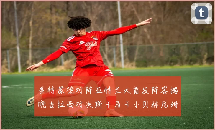 多特蒙德对阵亚特兰大首发阵容揭晓吉拉西对决斯卡马卡小贝林厄姆出战