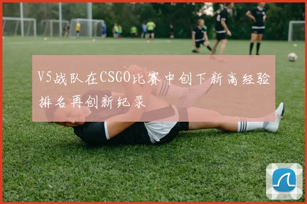 V5战队在CSGO比赛中创下新高经验排名再创新纪录