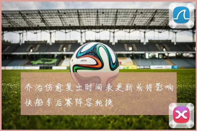 乔治伤愈复出时间表更新或将影响快船季后赛阵容轮换