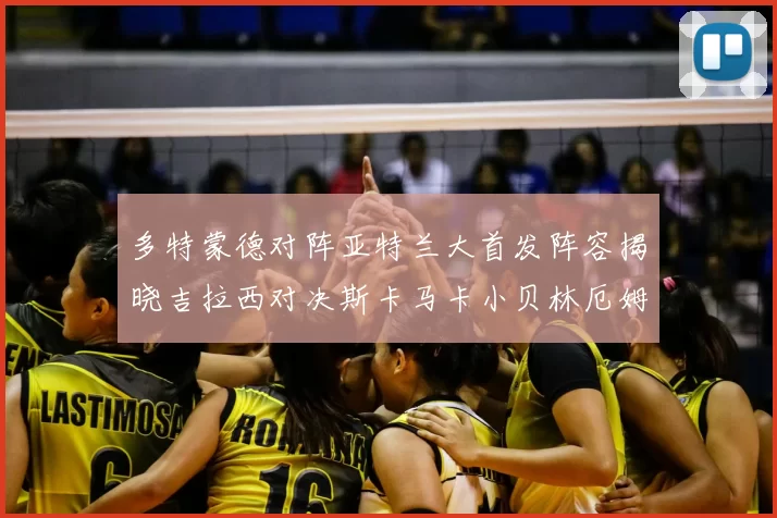 多特蒙德对阵亚特兰大首发阵容揭晓吉拉西对决斯卡马卡小贝林厄姆出战