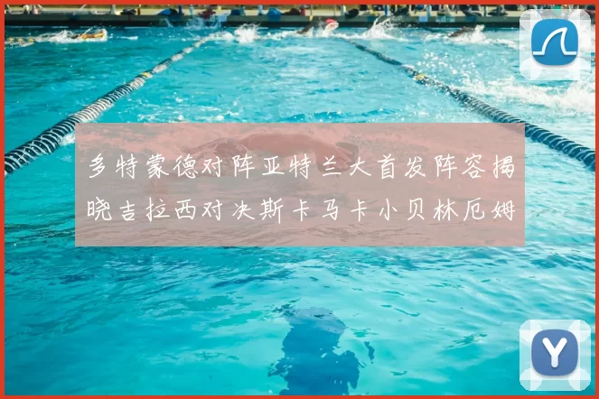 多特蒙德对阵亚特兰大首发阵容揭晓吉拉西对决斯卡马卡小贝林厄姆出战