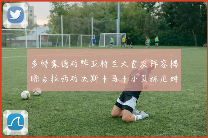 多特蒙德对阵亚特兰大首发阵容揭晓吉拉西对决斯卡马卡小贝林厄姆出战