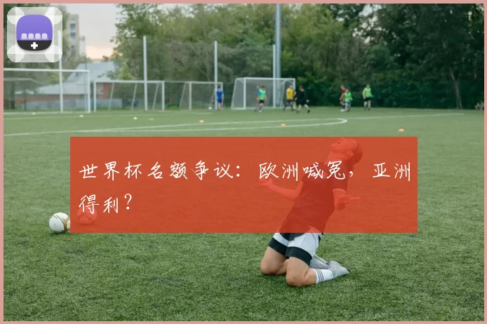 世界杯名额争议:欧洲喊冤,亚洲得利?