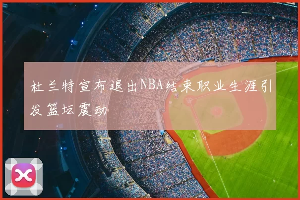 杜兰特宣布退出NBA结束职业生涯引发篮坛震动