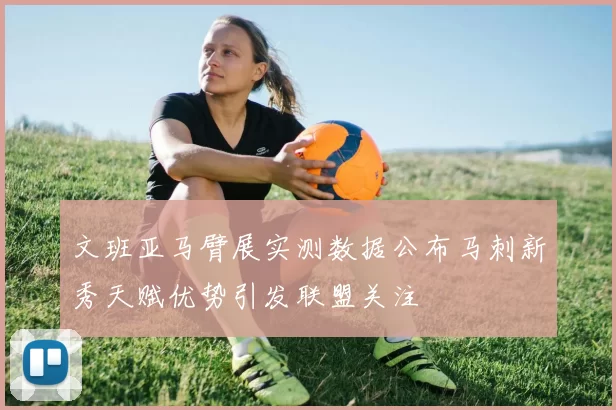 文班亚马臂展实测数据公布马刺新秀天赋优势引发联盟关注