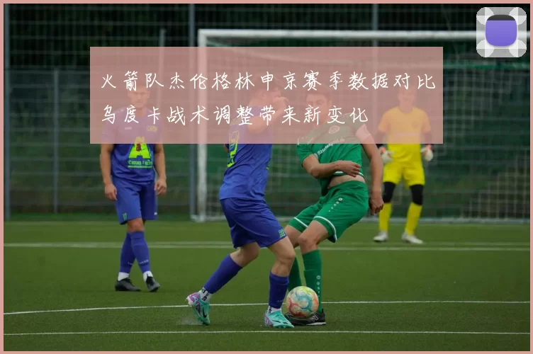 火箭队杰伦格林申京赛季数据对比乌度卡战术调整带来新变化