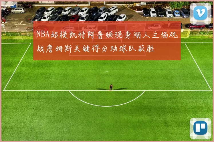 NBA超模凯特阿普顿现身湖人主场观战詹姆斯关键得分助球队获胜