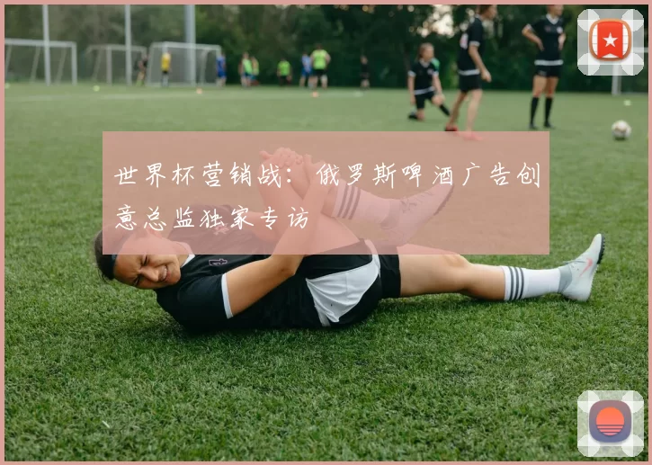 世界杯营销战:俄罗斯啤酒广告创意总监独家专访