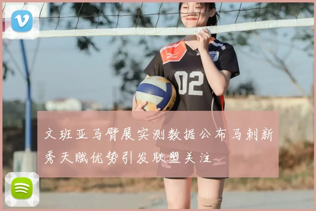 文班亚马臂展实测数据公布马刺新秀天赋优势引发联盟关注