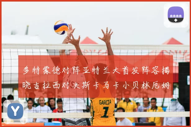 多特蒙德对阵亚特兰大首发阵容揭晓吉拉西对决斯卡马卡小贝林厄姆出战