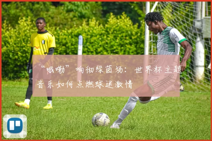 “哦嘞”响彻绿茵场:世界杯主题音乐如何点燃球迷激情