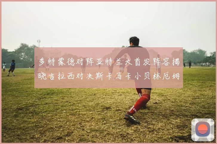 多特蒙德对阵亚特兰大首发阵容揭晓吉拉西对决斯卡马卡小贝林厄姆出战