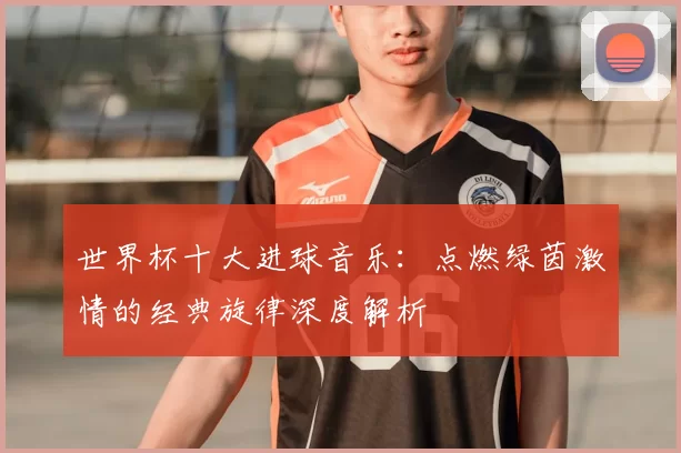 世界杯十大进球音乐：点燃绿茵激情的经典旋律深度解析