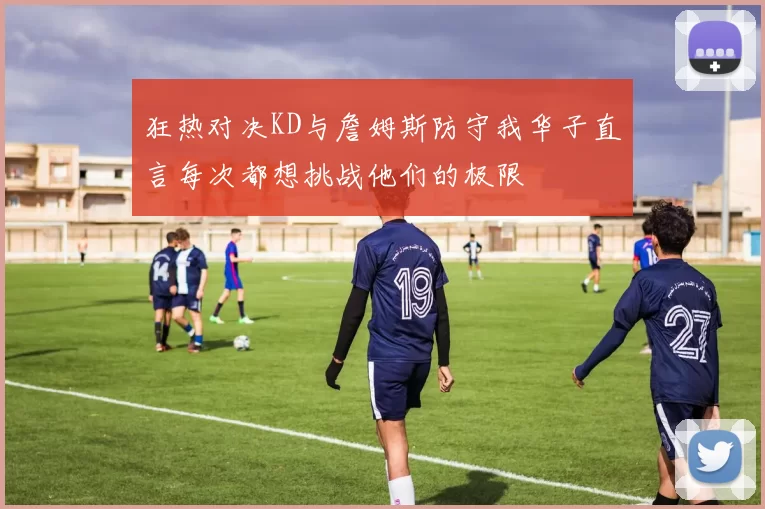 狂热对决KD与詹姆斯防守我华子直言每次都想挑战他们的极限