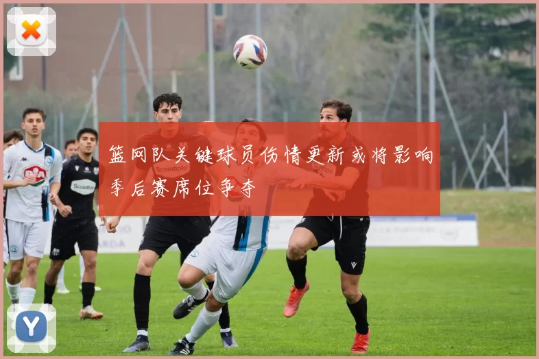 篮网队关键球员伤情更新或将影响季后赛席位争夺
