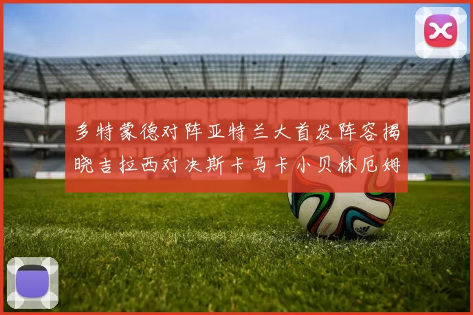 多特蒙德对阵亚特兰大首发阵容揭晓吉拉西对决斯卡马卡小贝林厄姆出战
