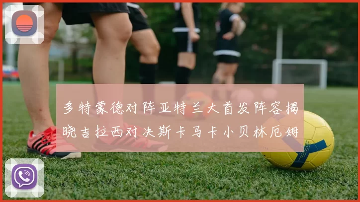 多特蒙德对阵亚特兰大首发阵容揭晓吉拉西对决斯卡马卡小贝林厄姆出战