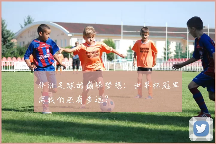 非洲足球的巅峰梦想：世界杯冠军离我们还有多远？