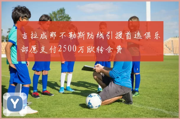 吉拉成那不勒斯防线引援首选俱乐部愿支付2500万欧转会费