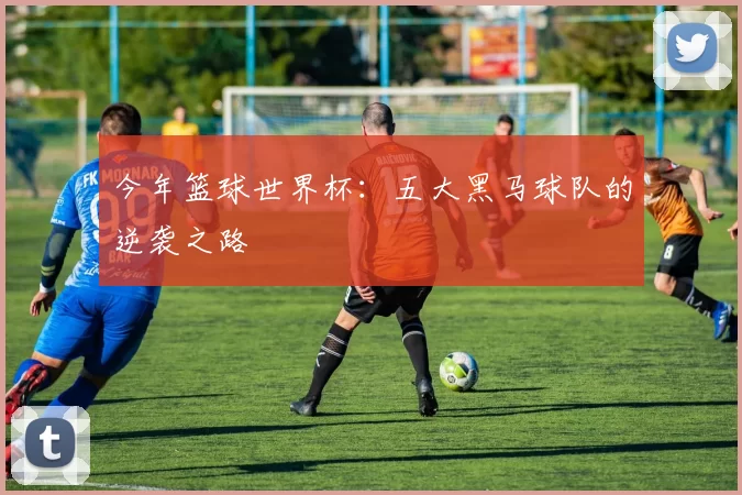 今年篮球世界杯：五大黑马球队的逆袭之路