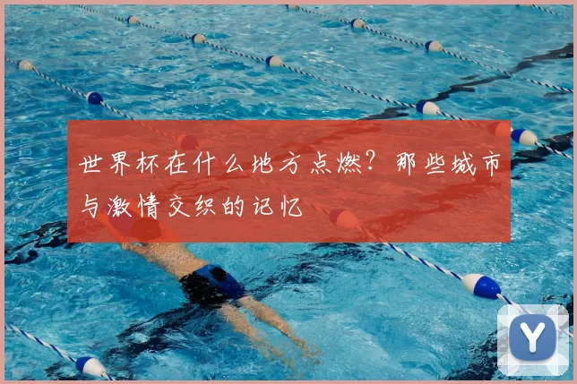世界杯在什么地方点燃?那些城市与激情交织的记忆