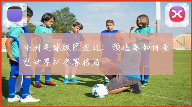 非洲足球版图变迁：预选赛如何重塑世界杯参赛格局