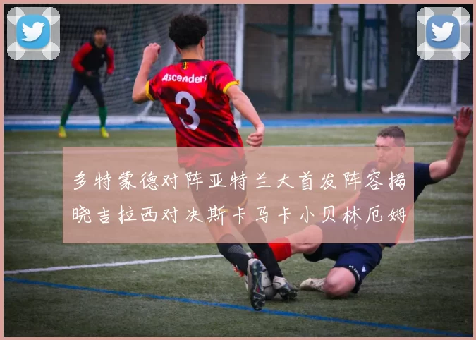 多特蒙德对阵亚特兰大首发阵容揭晓吉拉西对决斯卡马卡小贝林厄姆出战