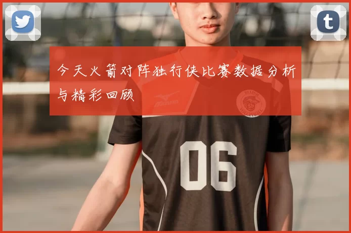 今天火箭对阵独行侠比赛数据分析与精彩回顾
