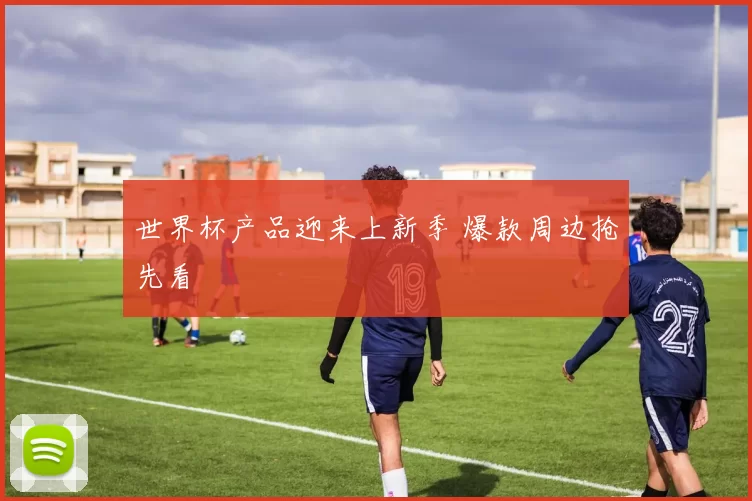 世界杯产品迎来上新季 爆款周边抢先看
