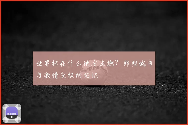 世界杯在什么地方点燃?那些城市与激情交织的记忆