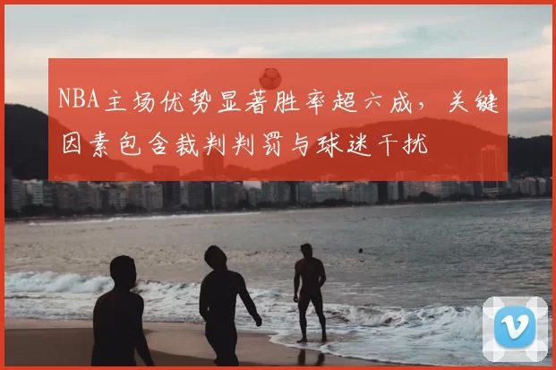 NBA主场优势显著胜率超六成,关键因素包含裁判判罚与球迷干扰