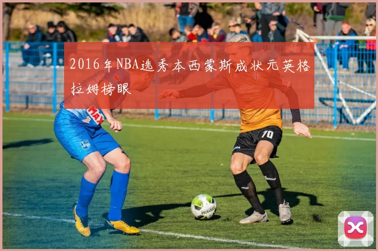 2016年NBA选秀本西蒙斯成状元英格拉姆榜眼