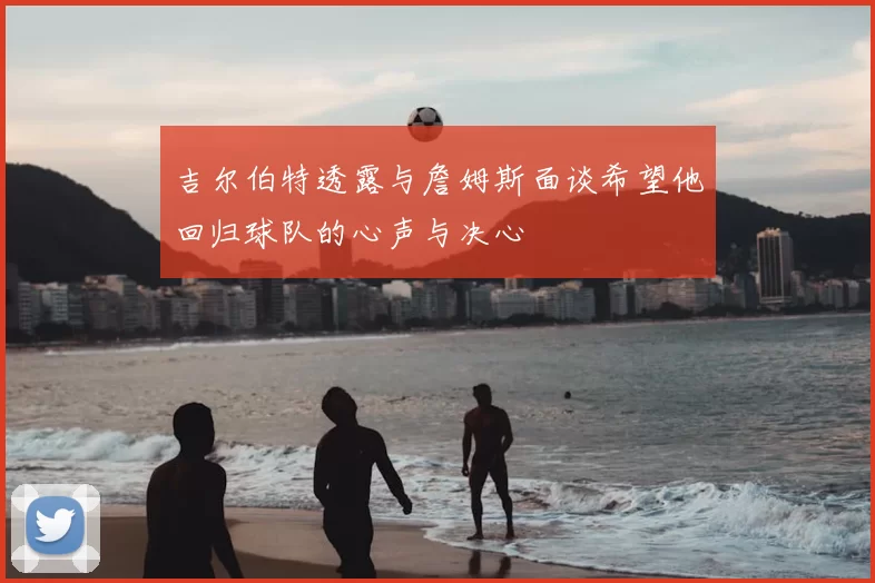 吉尔伯特透露与詹姆斯面谈希望他回归球队的心声与决心