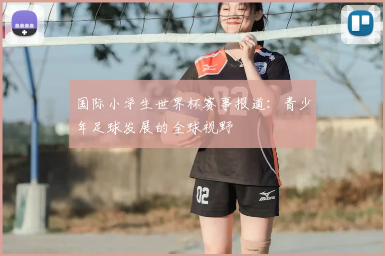国际小学生世界杯赛事报道:青少年足球发展的全球视野