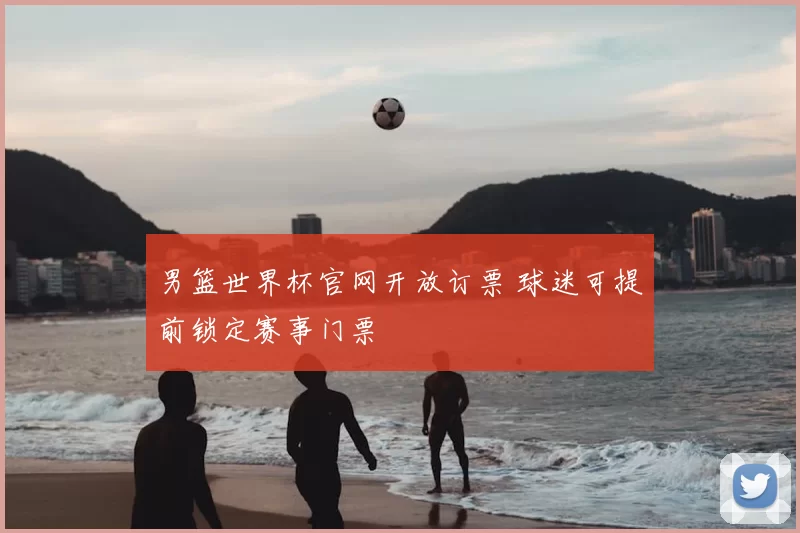 男篮世界杯官网开放订票 球迷可提前锁定赛事门票